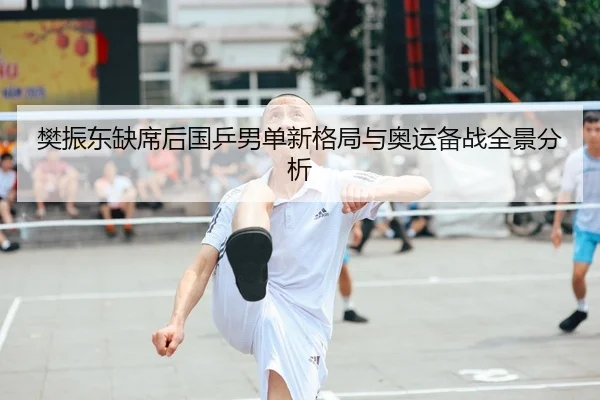 樊振东缺席后国乒男单新格局与奥运备战全景分析