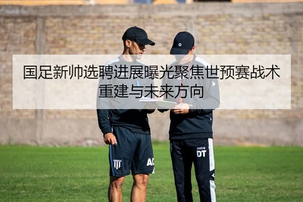 国足新帅选聘进展曝光聚焦世预赛战术重建与未来方向